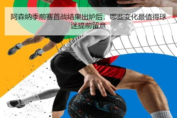 阿森纳季前赛首战结果出炉后，哪些变化最值得球迷提前留意